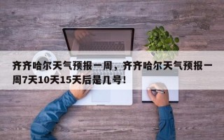 齐齐哈尔天气预报一周，齐齐哈尔天气预报一周7天10天15天后是几号！