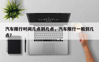 汽车限行时间几点到几点，汽车限行一般到几点？