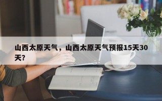 山西太原天气，山西太原天气预报15天30天？