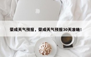 荣成天气预报，荣成天气预报30天准确！