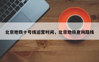 北京地铁十号线运营时间，北京地铁查询路线