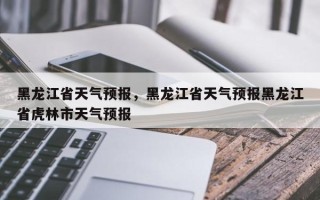 黑龙江省天气预报，黑龙江省天气预报黑龙江省虎林市天气预报