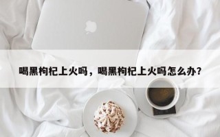 喝黑枸杞上火吗，喝黑枸杞上火吗怎么办？
