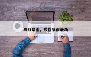 成都暴雨，成都暴雨最新