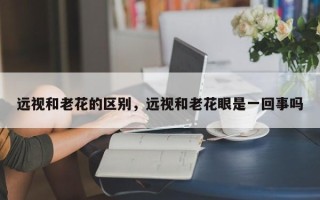远视和老花的区别，远视和老花眼是一回事吗
