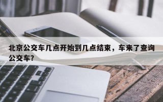 北京公交车几点开始到几点结束，车来了查询公交车？