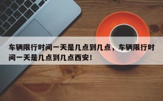 车辆限行时间一天是几点到几点，车辆限行时间一天是几点到几点西安！