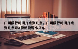 广州限行时间几点到几点，广州限行时间几点到几点粤A牌新能源小货车！