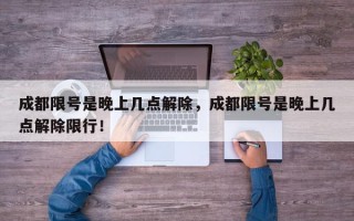 成都限号是晚上几点解除，成都限号是晚上几点解除限行！