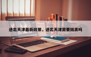 进出天津最新政策，进出天津需要隔离吗