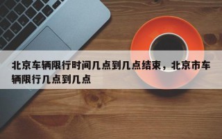 北京车辆限行时间几点到几点结束，北京市车辆限行几点到几点