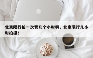 北京限行拍一次管几个小时啊，北京限行几小时拍摄！