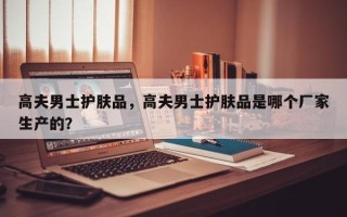 高夫男士护肤品，高夫男士护肤品是哪个厂家生产的？