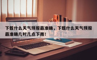下载什么天气预报最准确，下载什么天气预报最准确几时几点下雨！