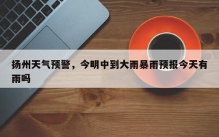 扬州天气预警，今明中到大雨暴雨预报今天有雨吗