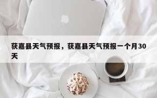 获嘉县天气预报，获嘉县天气预报一个月30天