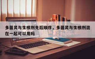 多菌灵与生根剂先后顺序，多菌灵与生根剂混在一起可以用吗