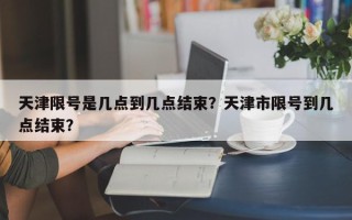 天津限号是几点到几点结束？天津市限号到几点结束？
