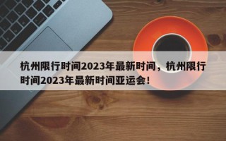杭州限行时间2023年最新时间，杭州限行时间2023年最新时间亚运会！