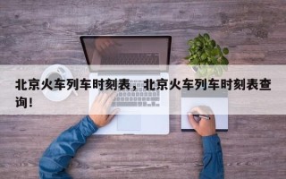 北京火车列车时刻表，北京火车列车时刻表查询！