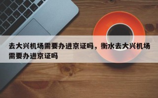 去大兴机场需要办进京证吗，衡水去大兴机场需要办进京证吗