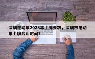 深圳电动车2023年上牌要求，深圳市电动车上牌截止时间？