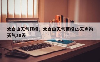 太白山天气预报，太白山天气预报15天查询天气30天