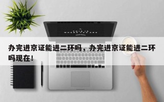 办完进京证能进二环吗，办完进京证能进二环吗现在！
