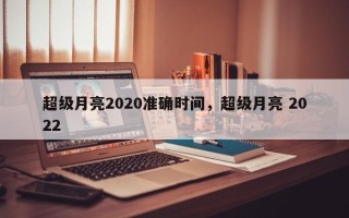 超级月亮2020准确时间，超级月亮 2022
