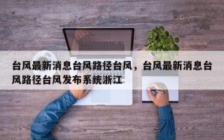 台风最新消息台风路径台风，台风最新消息台风路径台风发布系统浙江