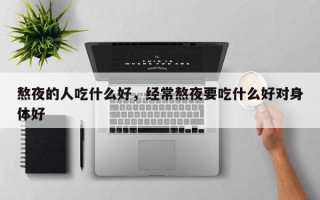 熬夜的人吃什么好，经常熬夜要吃什么好对身体好