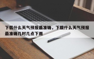 下载什么天气预报最准确，下载什么天气预报最准确几时几点下雨