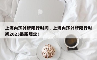 上海内环外牌限行时间，上海内环外牌限行时间2023最新规定！