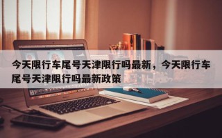 今天限行车尾号天津限行吗最新，今天限行车尾号天津限行吗最新政策