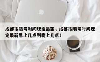 成都市限号时间规定最新，成都市限号时间规定最新早上几点到晚上几点！