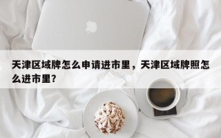 天津区域牌怎么申请进市里，天津区域牌照怎么进市里？