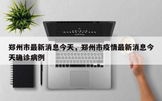 郑州市最新消息今天，郑州市疫情最新消息今天确诊病例