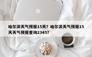 哈尔滨天气预报15天？哈尔滨天气预报15天天气预报查询2345？
