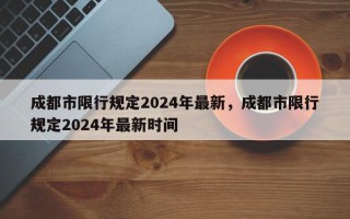 成都市限行规定2024年最新，成都市限行规定2024年最新时间