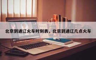 北京到通辽火车时刻表，北京到通辽几点火车