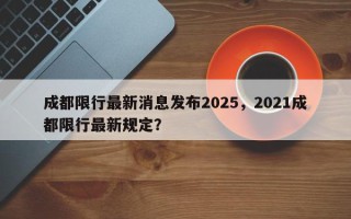 成都限行最新消息发布2025，2021成都限行最新规定？