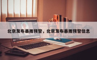北京发布暴雨预警，北京发布暴雨预警信息