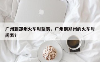 广州到郑州火车时刻表，广州到郑州的火车时间表？