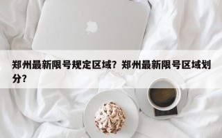 郑州最新限号规定区域？郑州最新限号区域划分？