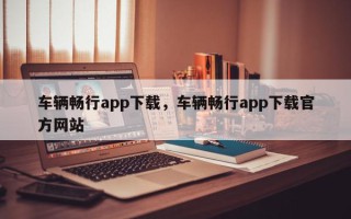 车辆畅行app下载，车辆畅行app下载官方网站