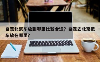 自驾北京车放到哪里比较合适？自驾去北京把车放在哪里？