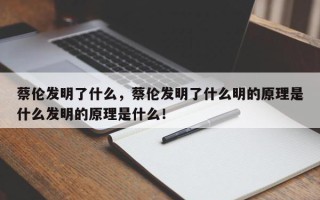 蔡伦发明了什么，蔡伦发明了什么明的原理是什么发明的原理是什么！