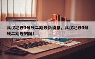 武汉地铁3号线二期最新消息，武汉地铁3号线二期规划图！