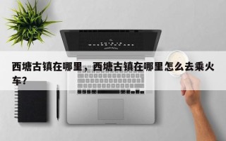 西塘古镇在哪里，西塘古镇在哪里怎么去乘火车？