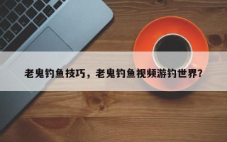 老鬼钓鱼技巧，老鬼钓鱼视频游钓世界？